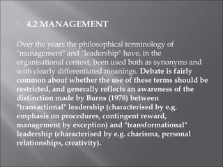  4.2 MANAGEMENT
Over the years the philosophical terminology of
"management" and "leadership" have, in the
organisational context, been used both as synonyms and
with clearly differentiated meanings. Debate is fairly
common about whether the use of these terms should be
restricted, and generally reflects an awareness of the
distinction made by Burns (1978) between
"transactional" leadership (characterised by e.g.
emphasis on procedures, contingent reward,
management by exception) and "transformational"
leadership (characterised by e.g. charisma, personal
relationships, creativity).
 