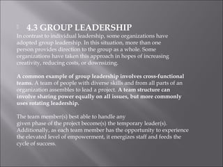  4.3 GROUP LEADERSHIP
In contrast to individual leadership, some organizations have
adopted group leadership. In this situation, more than one
person provides direction to the group as a whole. Some
organizations have taken this approach in hopes of increasing
creativity, reducing costs, or downsizing.
A common example of group leadership involves cross-functional
teams. A team of people with diverse skills and from all parts of an
organization assembles to lead a project. A team structure can
involve sharing power equally on all issues, but more commonly
uses rotating leadership.
The team member(s) best able to handle any
given phase of the project become(s) the temporary leader(s).
Additionally, as each team member has the opportunity to experience
the elevated level of empowerment, it energizes staff and feeds the
cycle of success.
 