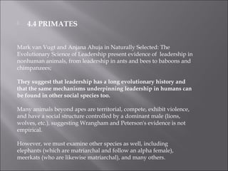  4.4 PRIMATES
Mark van Vugt and Anjana Ahuja in Naturally Selected: The
Evolutionary Science of Leadership present evidence of leadership in
nonhuman animals, from leadership in ants and bees to baboons and
chimpanzees;
They suggest that leadership has a long evolutionary history and
that the same mechanisms underpinning leadership in humans can
be found in other social species too.
Many animals beyond apes are territorial, compete, exhibit violence,
and have a social structure controlled by a dominant male (lions,
wolves, etc.), suggesting Wrangham and Peterson's evidence is not
empirical.
However, we must examine other species as well, including
elephants (which are matriarchal and follow an alpha female),
meerkats (who are likewise matriarchal), and many others.
 