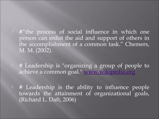  #“the process of social influence in which one
person can enlist the aid and support of others in
the accomplishment of a common task.” Chemers,
M. M. (2002).
 # Leadership is "organizing a group of people to
achieve a common goal." www.wikipedia.org
 # Leadership is the ability to influence people
towards the attainment of organizational goals,
(Richard L. Daft, 2006)
 