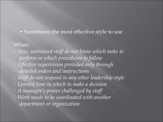  • Sometimes the most effective style to use
When:
􀂉 New, untrained staff do not know which tasks to
perform or which procedures to follow
􀂉 Effective supervision provided only through
detailed orders and instructions
􀂉 Staff do not respond to any other leadership style
􀂉 Limited time in which to make a decision
􀂉 A manager’s power challenged by staff
􀂉 Work needs to be coordinated with another
department or organization
 
