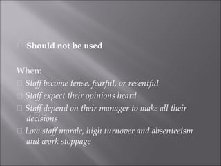  Should not be used
When:
􀂉 Staff become tense, fearful, or resentful
􀂉 Staff expect their opinions heard
􀂉 Staff depend on their manager to make all their
decisions
􀂉 Low staff morale, high turnover and absenteeism
and work stoppage
 