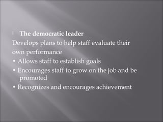  The democratic leader
Develops plans to help staff evaluate their
own performance
• Allows staff to establish goals
• Encourages staff to grow on the job and be
promoted
• Recognizes and encourages achievement
 