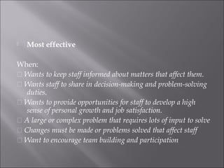  Most effective
When:
􀂉 Wants to keep staff informed about matters that affect them.
􀂉 Wants staff to share in decision-making and problem-solving
duties.
􀂉 Wants to provide opportunities for staff to develop a high
sense of personal growth and job satisfaction.
􀂉 A large or complex problem that requires lots of input to solve
􀂉 Changes must be made or problems solved that affect staff
􀂉 Want to encourage team building and participation
 