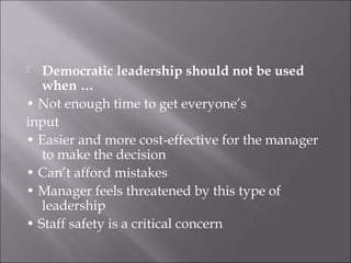  Democratic leadership should not be used
when …
• Not enough time to get everyone’s
input
• Easier and more cost-effective for the manager
to make the decision
• Can’t afford mistakes
• Manager feels threatened by this type of
leadership
• Staff safety is a critical concern
 