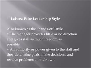  Laissez-Faire Leadership Style
Also known as the “hands-off¨ style
• The manager provides little or no direction
and gives staff as much freedom as
possible
• All authority or power given to the staff and
they determine goals, make decisions, and
resolve problems on their own
 