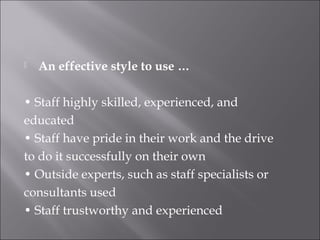  An effective style to use …
• Staff highly skilled, experienced, and
educated
• Staff have pride in their work and the drive
to do it successfully on their own
• Outside experts, such as staff specialists or
consultants used
• Staff trustworthy and experienced
 