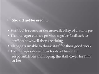 Should not be used …
• Staff feel insecure at the unavailability of a manager
• The manager cannot provide regular feedback to
staff on how well they are doing
• Managers unable to thank staff for their good work
• The manager doesn’t understand his or her
responsibilities and hoping the staff cover for him
or her
 