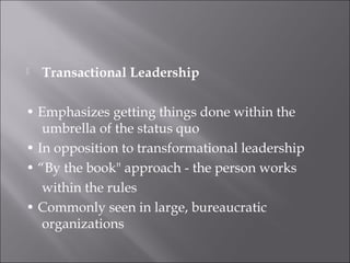  Transactional Leadership
• Emphasizes getting things done within the
umbrella of the status quo
• In opposition to transformational leadership
• “By the book" approach - the person works
within the rules
• Commonly seen in large, bureaucratic
organizations
 