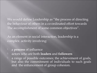We would define Leadership as “the process of directing
the behaviour of others in a co-ordinated effort towards
The accomplishment of some common objectives”.
As an element in social interaction, leadership is a
complex activity involving:
 a process of influence
 actors who are both leaders and followers
 a range of possible outcomes; the achievement of goals,
but also the commitment of individuals to such goals
and the enhancement of group cohesion.
 