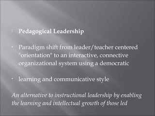  Pedagogical Leadership
• Paradigm shift from leader/teacher centered
"orientation" to an interactive, connective
organizational system using a democratic
• learning and communicative style
An alternative to instructional leadership by enabling
the learning and intellectual growth of those led
 