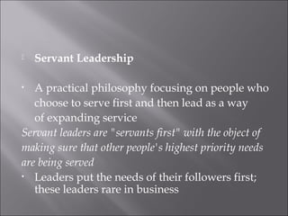  Servant Leadership
• A practical philosophy focusing on people who
choose to serve first and then lead as a way
of expanding service
Servant leaders are "servants first" with the object of
making sure that other people's highest priority needs
are being served
• Leaders put the needs of their followers first;
these leaders rare in business
 
