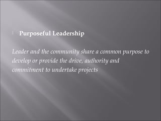  Purposeful Leadership
Leader and the community share a common purpose to
develop or provide the drive, authority and
commitment to undertake projects
 