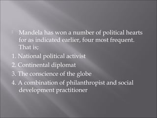  Mandela has won a number of political hearts
for as indicated earlier, four most frequent.
That is;
1. National political activist
2. Continental diplomat
3. The conscience of the globe
4. A combination of philanthropist and social
development practitioner
 
 