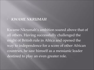  KWAME NKRUMAH
Kwame Nkrumah’s ambition soared above that of
all others. Having successfully challenged the
might of British rule in Africa and opened the
way to independence for a score of other African
countries, he saw himself as a messianic leader
destined to play an even greater role.
 