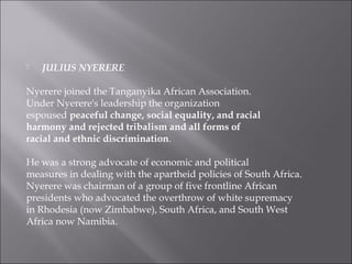  JULIUS NYERERE
Nyerere joined the Tanganyika African Association.
Under Nyerere's leadership the organization
espoused peaceful change, social equality, and racial
harmony and rejected tribalism and all forms of
racial and ethnic discrimination.
He was a strong advocate of economic and political
measures in dealing with the apartheid policies of South Africa.
Nyerere was chairman of a group of five frontline African
presidents who advocated the overthrow of white supremacy
in Rhodesia (now Zimbabwe), South Africa, and South West
Africa now Namibia.
 