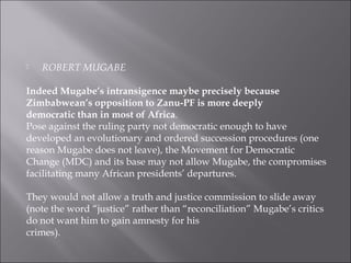  ROBERT MUGABE
Indeed Mugabe’s intransigence maybe precisely because
Zimbabwean’s opposition to Zanu-PF is more deeply
democratic than in most of Africa.
Pose against the ruling party not democratic enough to have
developed an evolutionary and ordered succession procedures (one
reason Mugabe does not leave), the Movement for Democratic
Change (MDC) and its base may not allow Mugabe, the compromises
facilitating many African presidents’ departures.
They would not allow a truth and justice commission to slide away
(note the word “justice” rather than “reconciliation” Mugabe’s critics
do not want him to gain amnesty for his
crimes).
 