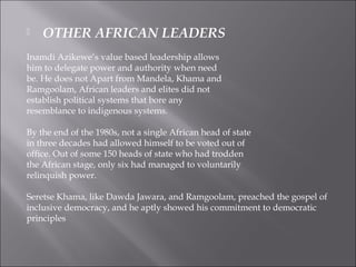  OTHER AFRICAN LEADERS
Inamdi Azikewe’s value based leadership allows
him to delegate power and authority when need
be. He does not Apart from Mandela, Khama and
Ramgoolam, African leaders and elites did not
establish political systems that bore any
resemblance to indigenous systems.
By the end of the 1980s, not a single African head of state
in three decades had allowed himself to be voted out of
office. Out of some 150 heads of state who had trodden
the African stage, only six had managed to voluntarily
relinquish power.
Seretse Khama, like Dawda Jawara, and Ramgoolam, preached the gospel of
inclusive democracy, and he aptly showed his commitment to democratic
principles
 