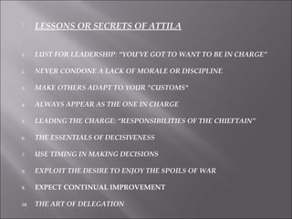  LESSONS OR SECRETS OF ATTILA
1. LUST FOR LEADERSHIP: “YOU’VE GOT TO WANT TO BE IN CHARGE”
2. NEVER CONDONE A LACK OF MORALE OR DISCIPLINE
3. MAKE OTHERS ADAPT TO YOUR "CUSTOMS"
4. ALWAYS APPEAR AS THE ONE IN CHARGE
5. LEADING THE CHARGE: “RESPONSIBILITIES OF THE CHIEFTAIN”
6. THE ESSENTIALS OF DECISIVENESS
7. USE TIMING IN MAKING DECISIONS
8. EXPLOIT THE DESIRE TO ENJOY THE SPOILS OF WAR
9. EXPECT CONTINUAL IMPROVEMENT
10. THE ART OF DELEGATION
 