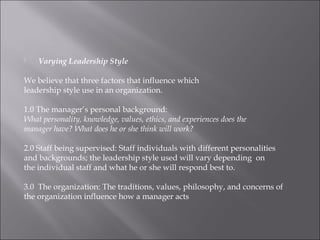  Varying Leadership Style
We believe that three factors that influence which
leadership style use in an organization.
1.0 The manager’s personal background:
What personality, knowledge, values, ethics, and experiences does the
manager have? What does he or she think will work?
2.0 Staff being supervised: Staff individuals with different personalities
and backgrounds; the leadership style used will vary depending on
the individual staff and what he or she will respond best to.
3.0 The organization: The traditions, values, philosophy, and concerns of
the organization influence how a manager acts
 