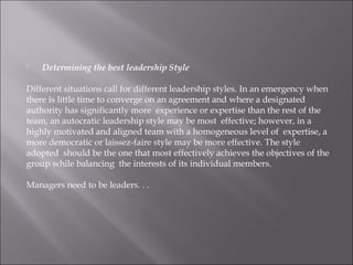  Determining the best leadership Style
 
Different situations call for different leadership styles. In an emergency when
there is little time to converge on an agreement and where a designated
authority has significantly more experience or expertise than the rest of the
team, an autocratic leadership style may be most effective; however, in a
highly motivated and aligned team with a homogeneous level of expertise, a
more democratic or laissez-faire style may be more effective. The style
adopted should be the one that most effectively achieves the objectives of the
group while balancing the interests of its individual members.
Managers need to be leaders. . .
 