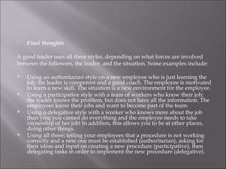  Final thoughts
A good leader uses all three styles, depending on what forces are involved
between the followers, the leader, and the situation. Some examples include:
 Using an authoritarian style on a new employee who is just learning the
job; the leader is competent and a good coach. The employee is motivated
to learn a new skill. The situation is a new environment for the employee.
 Using a participative style with a team of workers who know their job;
the leader knows the problem, but does not have all the information. The
employees know their jobs and want to become part of the team.
 Using a delegative style with a worker who knows more about the job
than you; you cannot do everything and the employee needs to take
ownership of her job! In addition, this allows you to be at other places,
doing other things.
 Using all three; telling your employees that a procedure is not working
correctly and a new one must be established (authoritarian), asking for
their ideas and input on creating a new procedure (participative), then
delegating tasks in order to implement the new procedure (delegative).
 