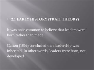  2.1 EARLY HISTORY (TRAIT THEORY)
It was once common to believe that leaders were
born rather than made.
Galton (1869) concluded that leadership was
inherited. In other words, leaders were born, not
developed
 