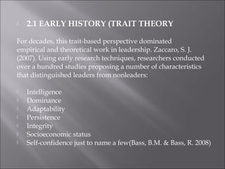  2.1 EARLY HISTORY (TRAIT THEORY
For decades, this trait-based perspective dominated
empirical and theoretical work in leadership. Zaccaro, S. J.
(2007). Using early research techniques, researchers conducted
over a hundred studies proposing a number of characteristics
that distinguished leaders from nonleaders:
 Intelligence
 Dominance
 Adaptability
 Persistence
 Integrity
 Socioeconomic status
 Self-confidence just to name a few(Bass, B.M. & Bass, R. 2008)
 