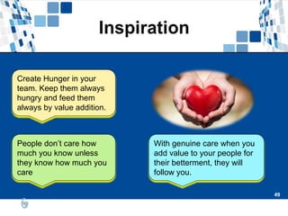 49
49
People don’t care how
much you know unless
they know how much you
care
With genuine care when you
add value to your people for
their betterment, they will
follow you.
Create Hunger in your
team. Keep them always
hungry and feed them
always by value addition.
 