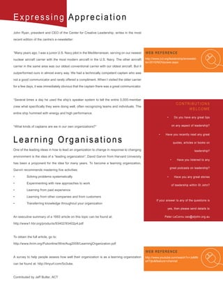 Expressing Appreciation
John Ryan, president and CEO of the Center for Creative Leadership, writes in the most

recent edition of the centre’s e-newsletter:



“Many years ago, I was a junior U.S. Navy pilot in the Mediterranean, serving on our newest     WEB REFERENCE
nuclear aircraft carrier with the most modern aircraft in the U.S. Navy. The other aircraft     http://www.ccl.org/leadership/enewslet-
                                                                                                ter/2010/NOVpower.aspx
carrier in the same area was our oldest conventional carrier with our oldest aircraft. But it

outperformed ours in almost every way. We had a technically competent captain who was

not a good communicator and rarely offered a compliment. When I visited the older carrier

for a few days, it was immediately obvious that the captain there was a great communicator.



“Several times a day he used the ship’s speaker system to tell the entire 5,000-member
                                                                                                                            CONTRIBUTIONS
crew what specifically they were doing well, often recognizing teams and individuals. The
                                                                                                                                 WELCOME
entire ship hummed with energy and high performance.
                                                                                                                •	        Do you have any great tips


“What kinds of captains are we in our own organizations?”                                                             on any aspect of leadership?


                                                                                                          •	   Have you recently read any great

Learning Organisations                                                                                                    quotes, articles or books on

One of the leading ideas in how to lead an organization to change in response to changing                                                 leadership?
environment is the idea of a “leading organization”. David Garvin from Harvard University
                                                                                                                     •	      Have you listened to any
has been a proponent for the idea for many years. To become a learning organization,
                                                                                                                     great podcasts on leadership?
Garvin recommends mastering five activities:

•	        Solving	problems	systematically                                                                       •	        Have you any great stories

•	        Experimenting	with	new	approaches	to	work
                                                                                                                      of leadership within St John?
•	        Learning	from	past	experience

•	        Learning	from	other	companies	and	from	customers
                                                                                                        If your answer to any of the questions is
•	        Transferring	knowledge	throughout	your	organization
                                                                                                                 yes, then please send details to

An executive summary of a 1993 article on this topic can be found at:                                          Peter LeCornu ceo@stjohn.org.au

http://www1.hbr.org/products/93402/93402p4.pdf                                                                                                       .



To obtain the full article, go to:

http://www.ihrim.org/Pubonline/Wire/Aug2008/LearningOrganization.pdf

                                                                                                WEB REFERENCE
A survey to help people assess how well their organization is as a learning organization        http://www.youtube.com/watch?v=JoMN
                                                                                                q4Tijto&feature=channel
can be found at: http://tinyurl.com/5o3uke.



Contributed by Jeff Butler, ACT
 