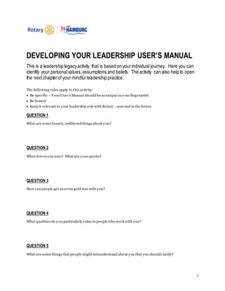 1
DEVELOPING YOUR LEADERSHIP USER’S MANUAL
This is a leadership legacyactivity that is based on yourindividual journey. Here you can
identify your personalvalues,assumptions and beliefs. The activity can also help to open
the nextchapterof your mindful leadership practice.
The following rules apply to this activity:
 Be specific – Y ourUser’s Manual should be as unique as yourfingerprint
 Be honest
 Keep it relevant to your leadership role with Rotary…now and in the future
QUESTION 1
What are some honest, unfilteredthings about you?
QUESTION 2
What drives you nuts? What are your quirks?
QUESTION 3
How can people get an extra gold star with you?
QUESTION 4
What qualities do you particularly value in people who work with you?
QUESTION 5
What are some things that people might misunderstand about you that you shouldclarify?
 