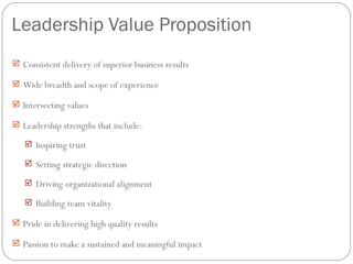 Leadership Value Proposition
 Consistent delivery of superior business results

 Wide breadth and scope of experience

 Intersecting values

 Leadership strengths that include:

    Inspiring trust

    Setting strategic direction

    Driving organizational alignment

    Building team vitality

 Pride in delivering high quality results

 Passion to make a sustained and meaningful impact
 