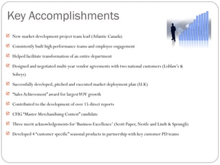 Key Accomplishments
 New market development project team lead (Atlantic Canada)

 Consistently built high performance teams and employee engagement

 Helped facilitate transformation of an entire department

 Designed and negotiated multi-year vendor agreements with two national customers (Loblaw's &

   Sobeys)
 Successfully developed, pitched and executed market deployment plan (U.K)

 “Sales Achievement” award for largest YOY growth

 Contributed to the development of over 15 direct reports

 CFIG “Master Merchandising Contest” candidate

 Three merit acknowledgements for ‘Business Excellence’ (Scott Paper, Nestle and Lindt & Sprungli)

 Developed 4 “customer specific” seasonal products in partnership with key customer PD teams
 