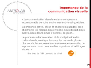 Importance de la
communication visuelle
« La communication visuelle est une composante
incontournable de notre environnement visuel quotidien.
Sa présence active, balise et encadre les usages, crée
et alimente les médias, nous informe, nous distrait, nous
cultive, nous donne envie d’acheter, de jouer…
Le processus d’accélération et de multiplication des
codes visuels, ainsi que leurs cycles de vie de plus en
plus courts, les exposent à une obsolescence rapide, qui
impose sans cesse de nouvelles expertises et arbitrages
visuels. »
Site web de l’IIM Léonard de Vinci
3
 