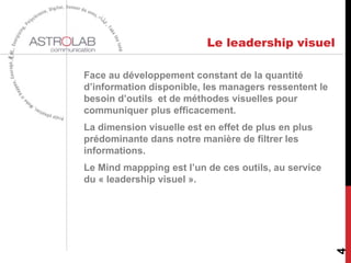 Le leadership visuel
Face au développement constant de la quantité
d’information disponible, les managers ressentent le
besoin d’outils et de méthodes visuelles pour
communiquer plus efficacement.
La dimension visuelle est en effet de plus en plus
prédominante dans notre manière de filtrer les
informations.
Le Mind mappping est l’un de ces outils, au service
du « leadership visuel ».
4
 