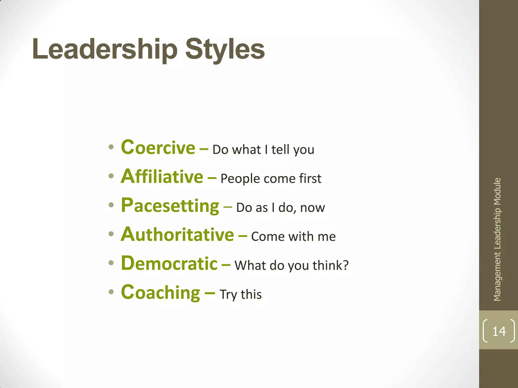 Leadership Styles


     • Coercive – Do what I tell you
     • Affiliative – People come first




                                         Management Leadership Module
     • Pacesetting – Do as I do, now
     • Authoritative – Come with me
     • Democratic – What do you think?
     • Coaching – Try this
                                         14
 