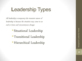 Leadership Types
All leadership is temporary-the transient nature of
leadership is because the situation may come to an
end or times and circumstances change:

        • Situational Leadership




                                                      Management Leadership Module
        • Transitional Leadership
        • Hierarchical Leadership

                                                      10
 