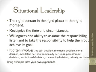 Situational Leadership
• The right person in the right place at the right
  moment.
• Recognize the time and circumstances.




                                                                                Management Leadership Module
• Willingness and ability to assume the responsibility,
  listen and to take the responsibility to help the group
  achieve its goal.
• It often involves: no cost decision, solomonic decision, moral
 decision, meditative decision, community decisions, philanthropic
 decisions, institutional decisions, community decisions, princely decisions.
Bring example form your own experience                                          11
 