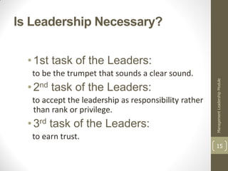 Is Leadership Necessary?


  • 1st task of the Leaders:
   to be the trumpet that sounds a clear sound.




                                                       Management Leadership Module
  • 2nd task of the Leaders:
   to accept the leadership as responsibility rather
   than rank or privilege.
  • 3rd task of the Leaders:
   to earn trust.
                                                       15
 