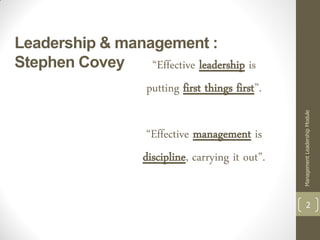 Leadership & management :
Stephen Covey    “Effective leadership is
                      putting first things first”.




                                                     Management Leadership Module
                      “Effective management is
                     discipline, carrying it out”.

                                                               2
 