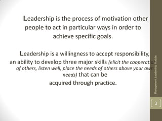 Leadership is the process of motivation other
     people to act in particular ways in order to
               achieve specific goals.

    Leadership is a willingness to accept responsibility,




                                                                     Management Leadership Module
an ability to develop three major skills (elicit the cooperation
  of others, listen well, place the needs of others above your own
                          needs) that can be
                 acquired through practice.


                                                                               3
 