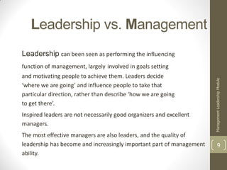 Leadership vs. Management
Leadership can been seen as performing the influencing
function of management, largely involved in goals setting
and motivating people to achieve them. Leaders decide




                                                                      Management Leadership Module
‘where we are going’ and influence people to take that
particular direction, rather than describe ‘how we are going
to get there’.
Inspired leaders are not necessarily good organizers and excellent
managers.
The most effective managers are also leaders, and the quality of
leadership has become and increasingly important part of management             9
ability.
 