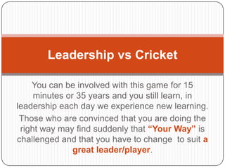 You can be involved with this game for 15
minutes or 35 years and you still learn, in
leadership each day we experience new learning.
Those who are convinced that you are doing the
right way may find suddenly that “Your Way” is
challenged and that you have to change to suit a
great leader/player.
Leadership vs Cricket
 
