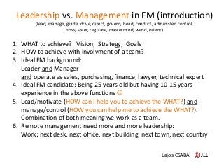 1. WHAT to achieve? Vision; Strategy; Goals
2. HOW to achieve with involvment of a team?
3. Ideal FM background:
Leader and Manager
and operate as sales, purchasing, finance; lawyer, technical expert
4. Ideal FM candidate: Being 25 years old but having 10-15 years
experience in the above functions 
5. Lead/motivate (HOW can I help you to achieve the WHAT?) and
manage/control (HOW you can help me to achieve the WHAT?).
Combination of both meaning we work as a team.
6. Remote management need more and more leadership:
Work: next desk, next office, next building, next town, next country
Leadership vs. Management in FM (introduction)
(lead, manage, guide, drive, direct, govern, head, conduct, administer, control,
boss, steer, regulate, mastermind, wend, orient)
Lajos CSABA
 