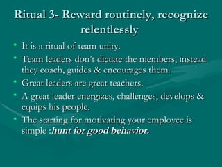 Ritual 3- Reward routinely, recognize
            relentlessly
• It is a ritual of team unity.
• Team leaders don’t dictat...