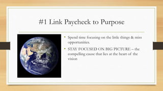 #1 Link Paycheck to Purpose
• Spend time focusing on the little things & miss
opportunities.
• STAY FOCUSED ON BIG PICTURE – the
compelling cause that lies at the heart of the
vision
 
