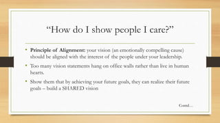 “How do I show people I care?”
• Principle of Alignment: your vision (an emotionally compelling cause)
should be aligned with the interest of the people under your leadership.
• Too many vision statements hang on office walls rather than live in human
hearts.
• Show them that by achieving your future goals, they can realize their future
goals – build a SHARED vision
Contd…
 