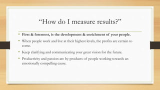 “How do I measure results?”
• First & foremost, is the development & enrichment of your people.
• When people work and live at their highest levels, the profits are certain to
come.
• Keep clarifying and communicating your great vision for the future.
• Productivity and passion are by-products of people working towards an
emotionally compelling cause.
 