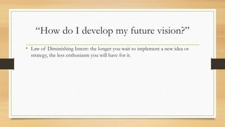 “How do I develop my future vision?”
• Law of Diminishing Intent: the longer you wait to implement a new idea or
strategy, the less enthusiasm you will have for it.
 