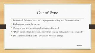 Out of Sync
• Leaders tell their customers and employees one thing, and then do another
• Ends do not justify the means
• Through your actions, the employees are influenced.
• “Don’t expect others to become more than you are willing to become yourself”
• Do a inner leadership audit – awareness precedes change
Contd…
 